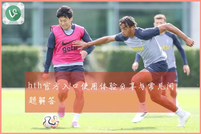 hth官方入口使用体验分享与常见问题解答