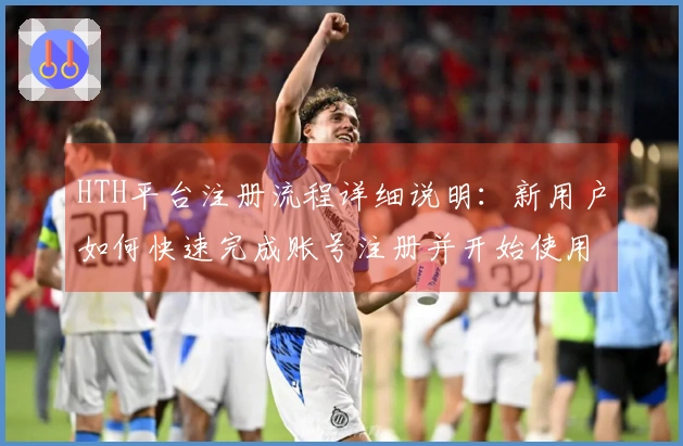 HTH平台注册流程详细说明：新用户如何快速完成账号注册并开始使用